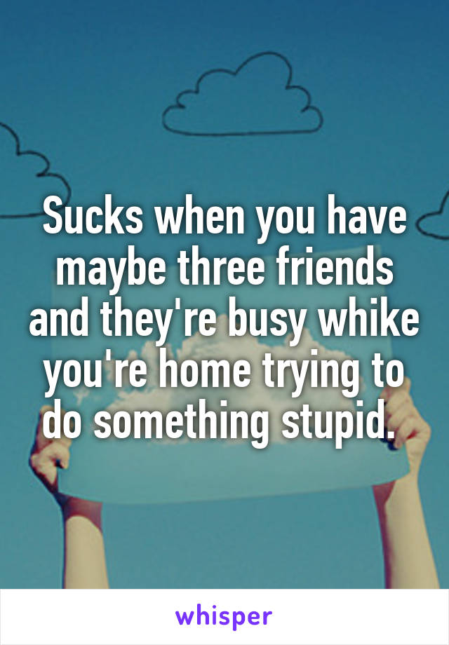 Sucks when you have maybe three friends and they're busy whike you're home trying to do something stupid. 