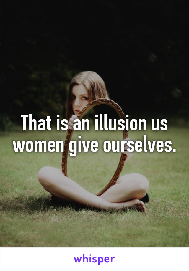 That is an illusion us women give ourselves.