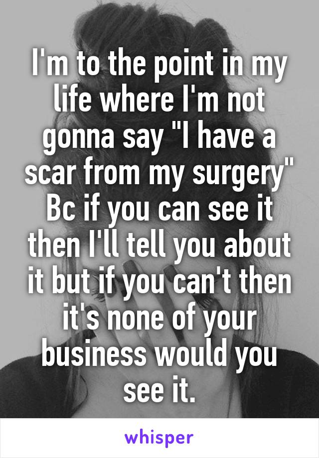 I'm to the point in my life where I'm not gonna say "I have a scar from my surgery" Bc if you can see it then I'll tell you about it but if you can't then it's none of your business would you see it.