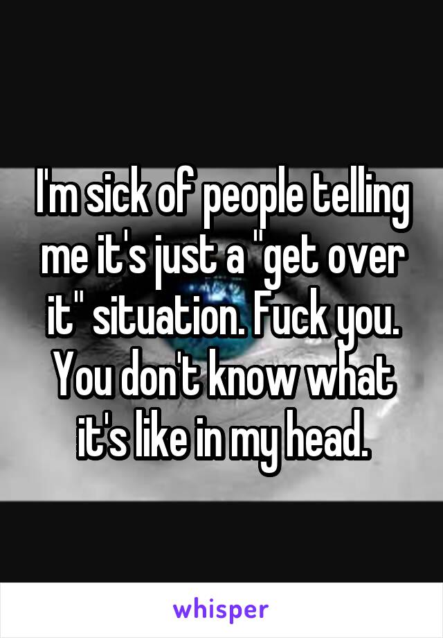 I'm sick of people telling me it's just a "get over it" situation. Fuck you. You don't know what it's like in my head.