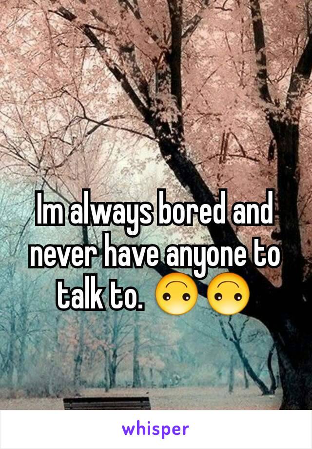 Im always bored and never have anyone to talk to. 🙃🙃