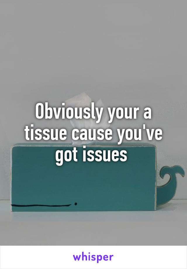 Obviously your a tissue cause you've got issues 