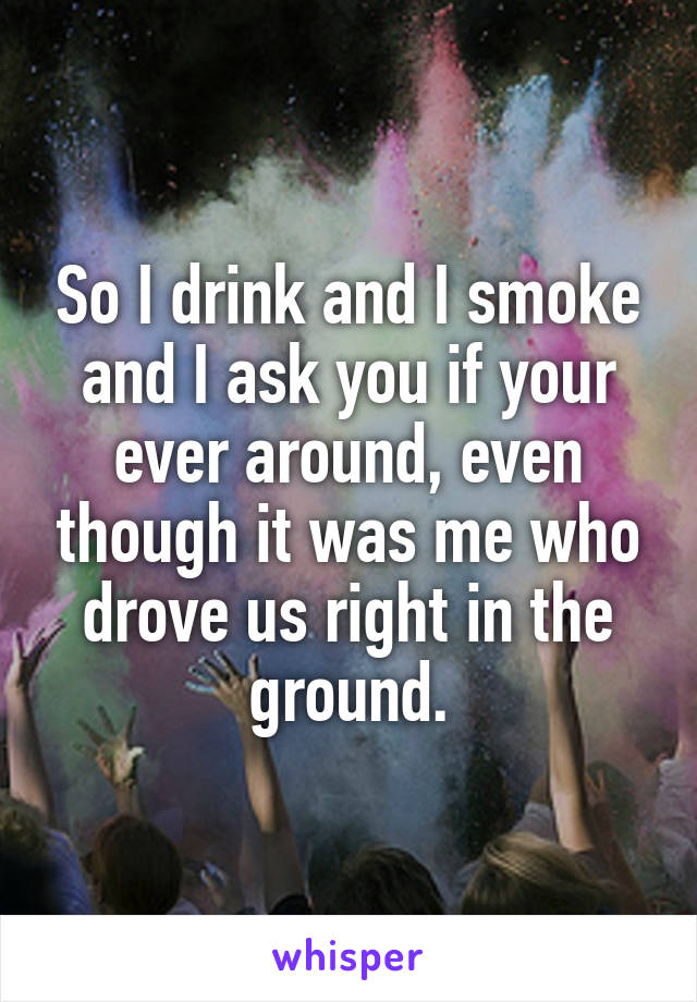 So I drink and I smoke and I ask you if your ever around, even though it was me who drove us right in the ground.