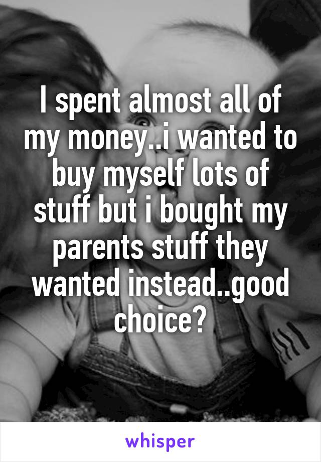 I spent almost all of my money..i wanted to buy myself lots of stuff but i bought my parents stuff they wanted instead..good choice?
