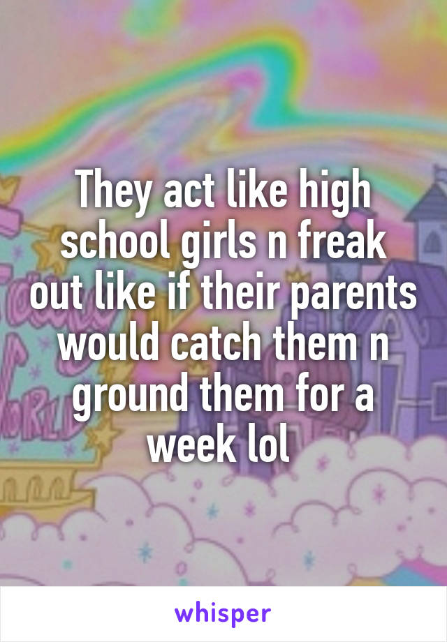 They act like high school girls n freak out like if their parents would catch them n ground them for a week lol 