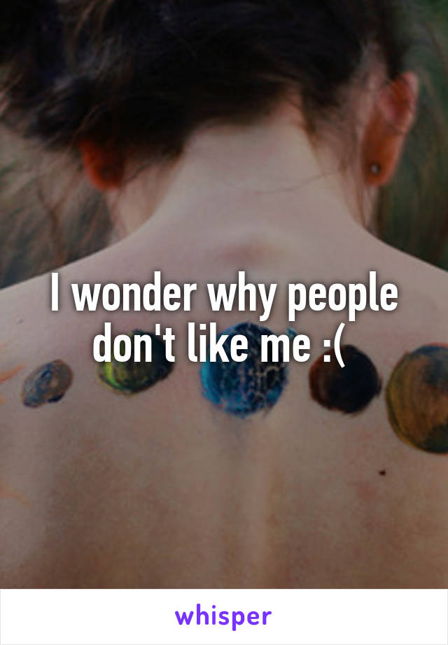 I wonder why people don't like me :( 