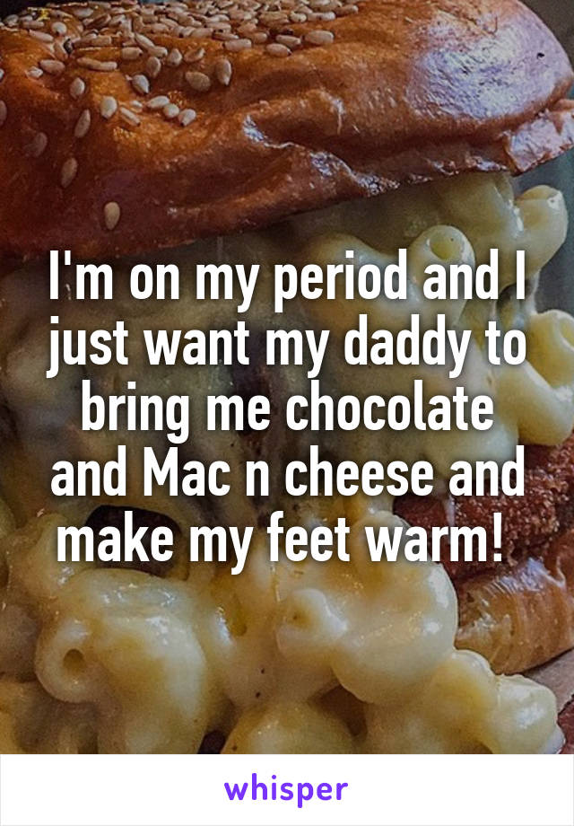 I'm on my period and I just want my daddy to bring me chocolate and Mac n cheese and make my feet warm! 