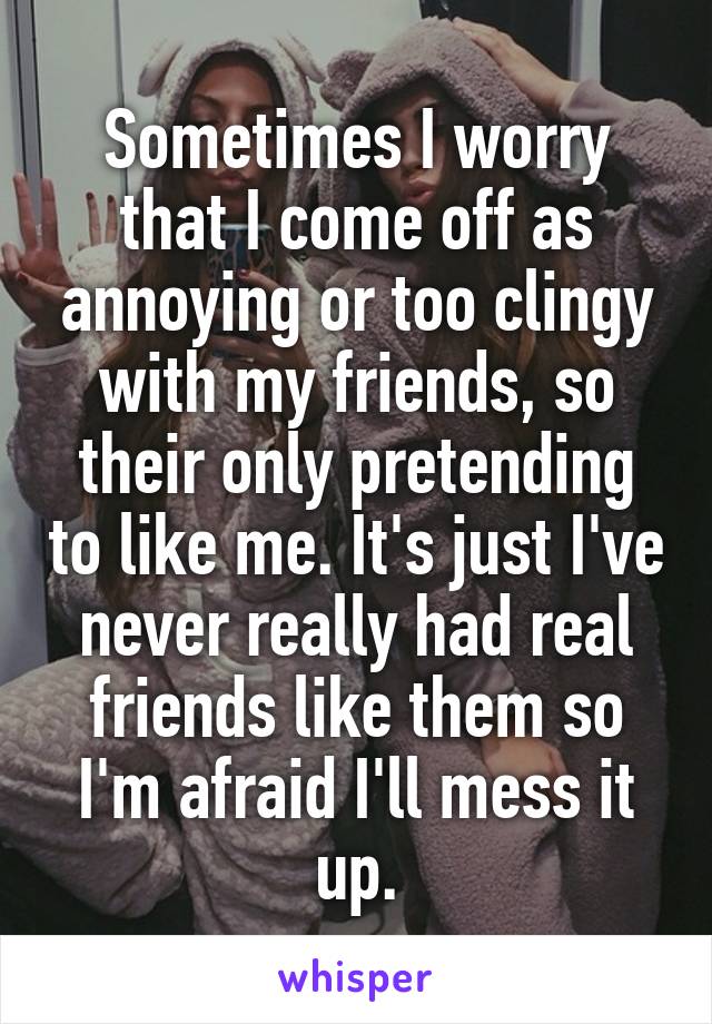 Sometimes I worry that I come off as annoying or too clingy with my friends, so their only pretending to like me. It's just I've never really had real friends like them so I'm afraid I'll mess it up.