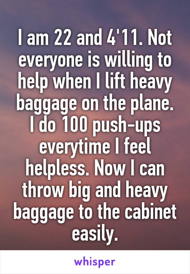 I am 22 and 4'11. Not everyone is willing to help when I lift heavy baggage on the plane. I do 100 push-ups everytime I feel helpless. Now I can throw big and heavy baggage to the cabinet easily.