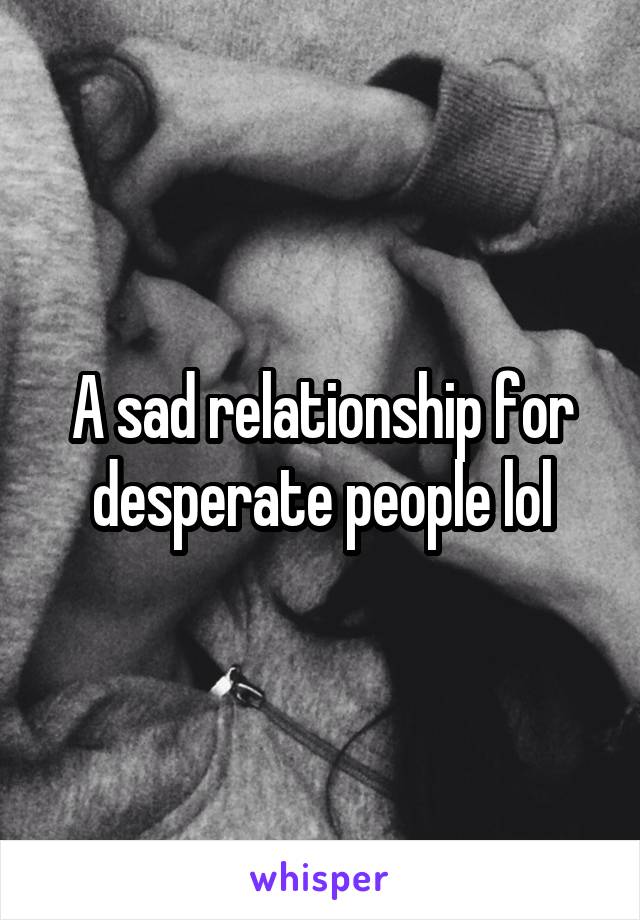 A sad relationship for desperate people lol