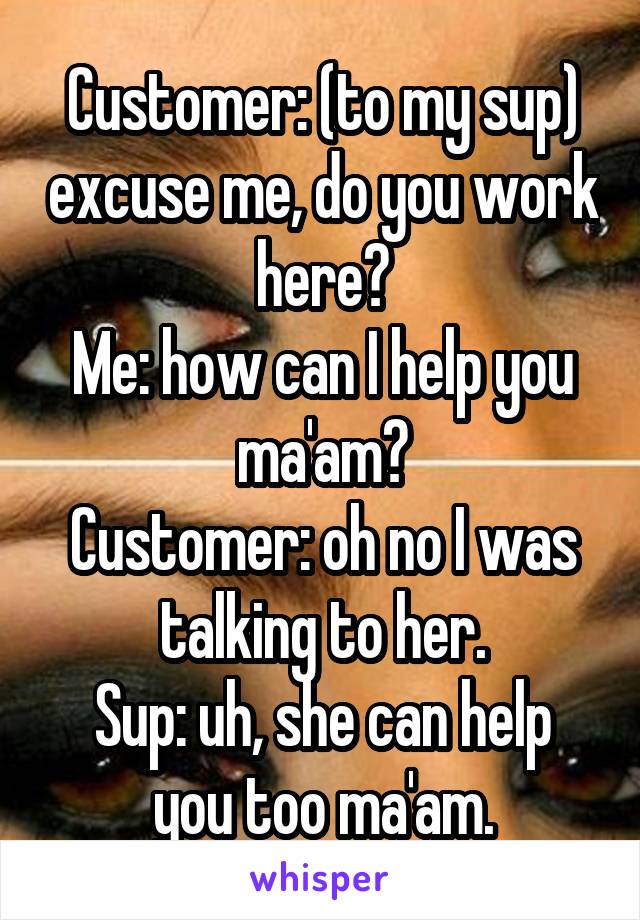 Customer: (to my sup) excuse me, do you work here?
Me: how can I help you ma'am?
Customer: oh no I was talking to her.
Sup: uh, she can help you too ma'am.