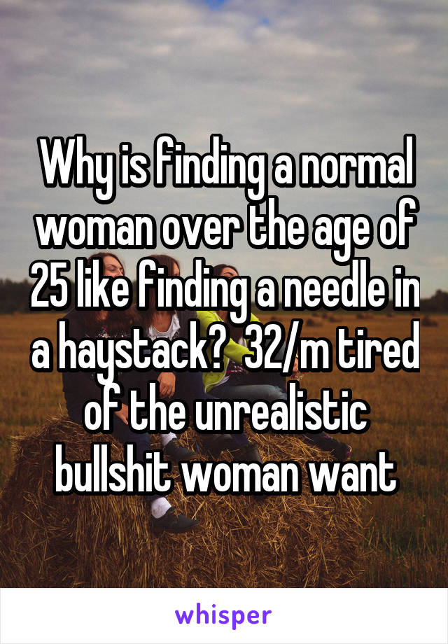 Why is finding a normal woman over the age of 25 like finding a needle in a haystack?  32/m tired of the unrealistic bullshit woman want