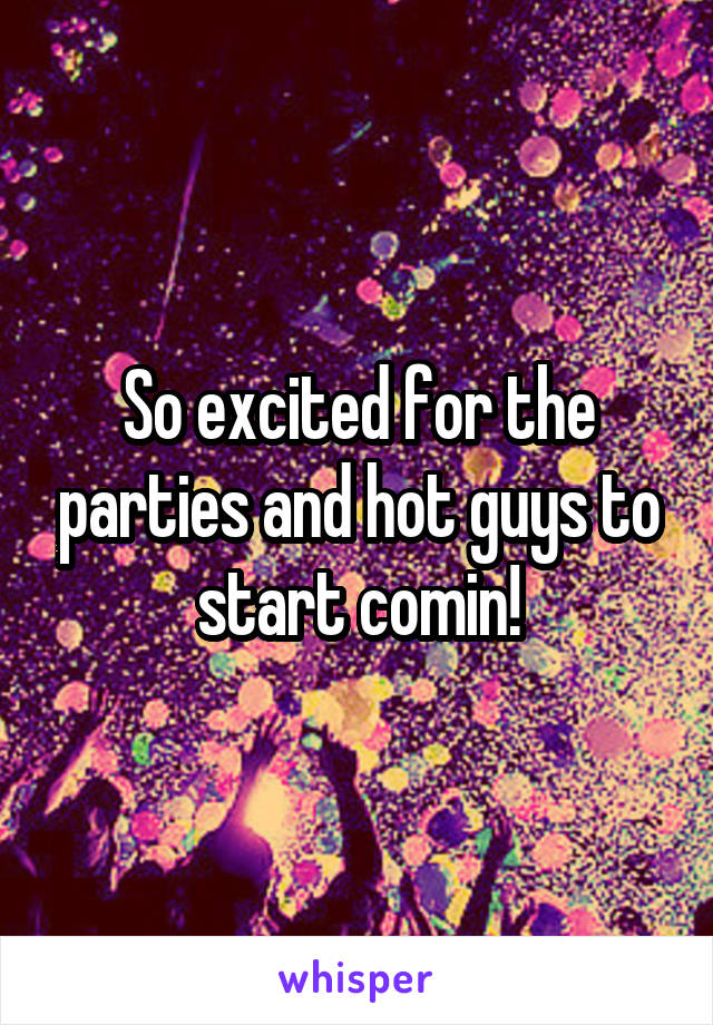 So excited for the parties and hot guys to start comin!