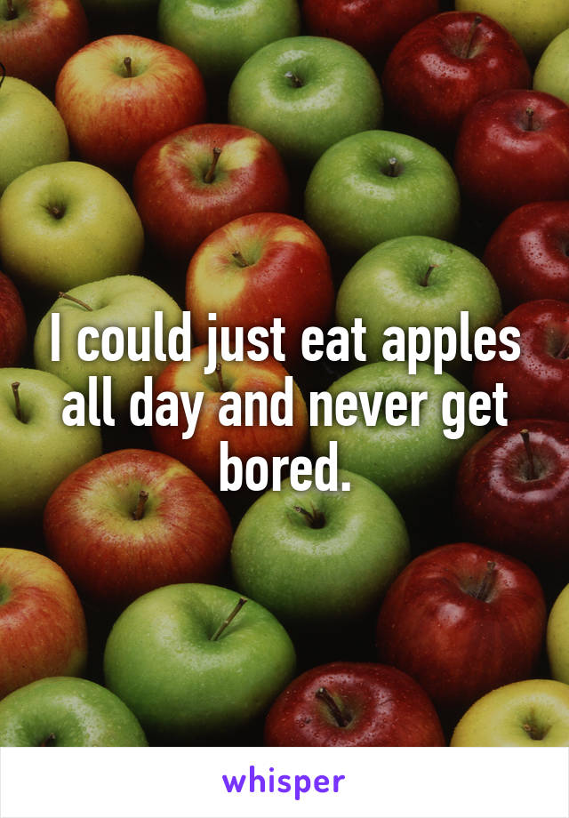 I could just eat apples all day and never get bored.