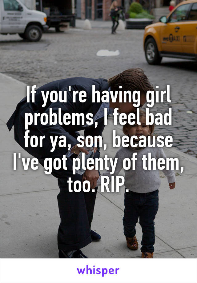 If you're having girl problems, I feel bad for ya, son, because I've got plenty of them, too. RIP.