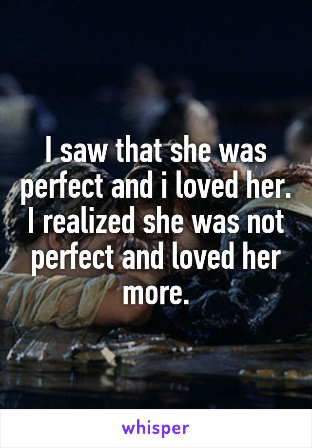 I saw that she was perfect and i loved her.
I realized she was not perfect and loved her more.