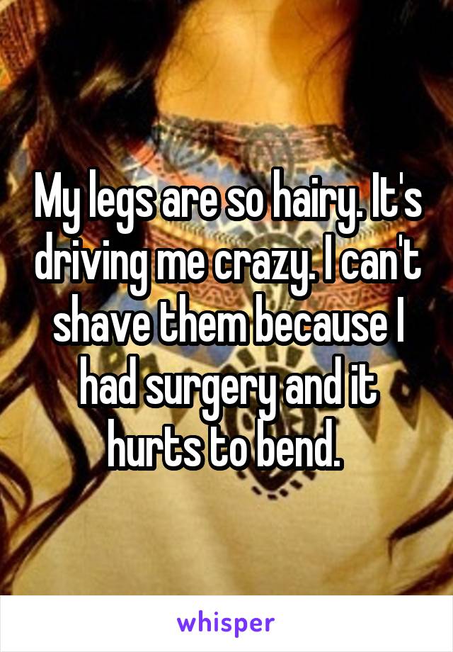 My legs are so hairy. It's driving me crazy. I can't shave them because I had surgery and it hurts to bend. 