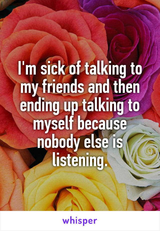 I'm sick of talking to my friends and then ending up talking to myself because nobody else is listening.