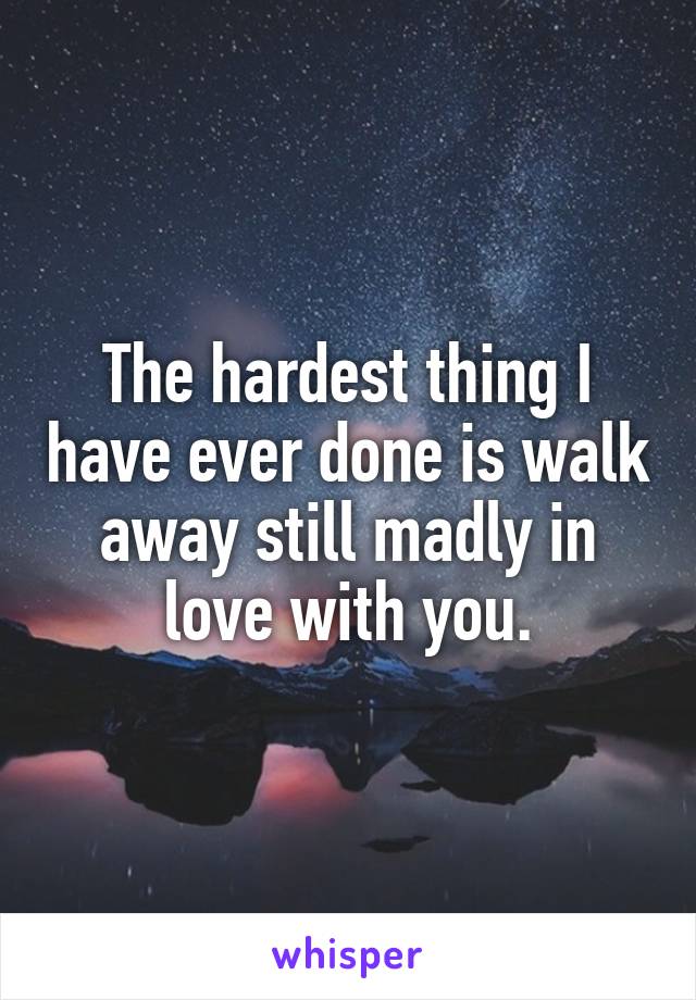 The hardest thing I have ever done is walk away still madly in love with you.