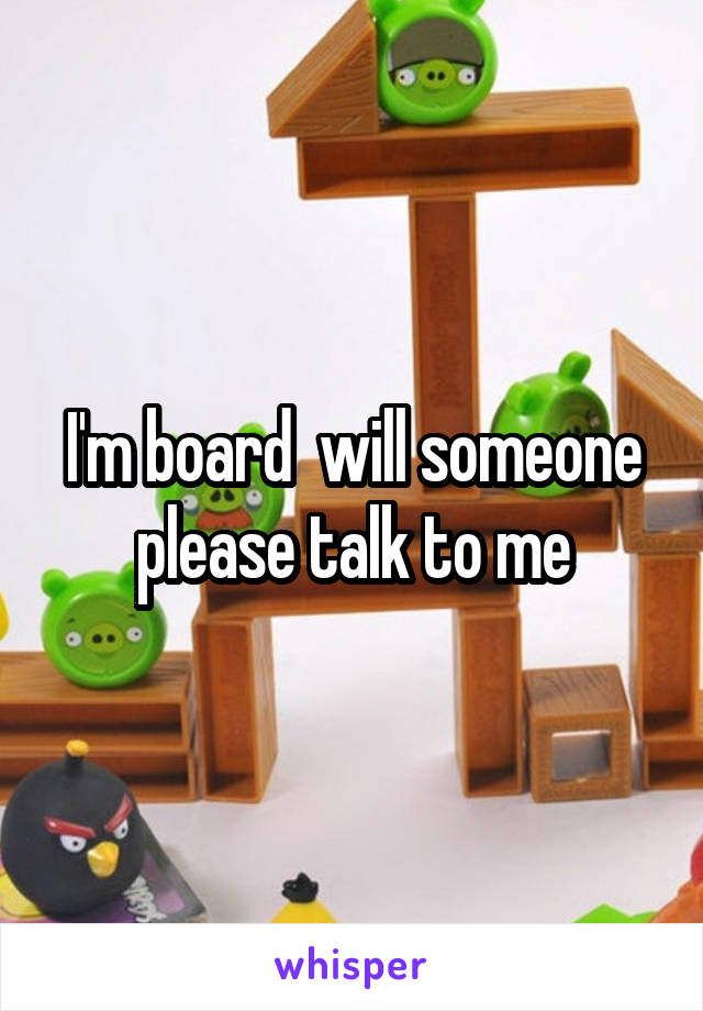 I'm board  will someone please talk to me