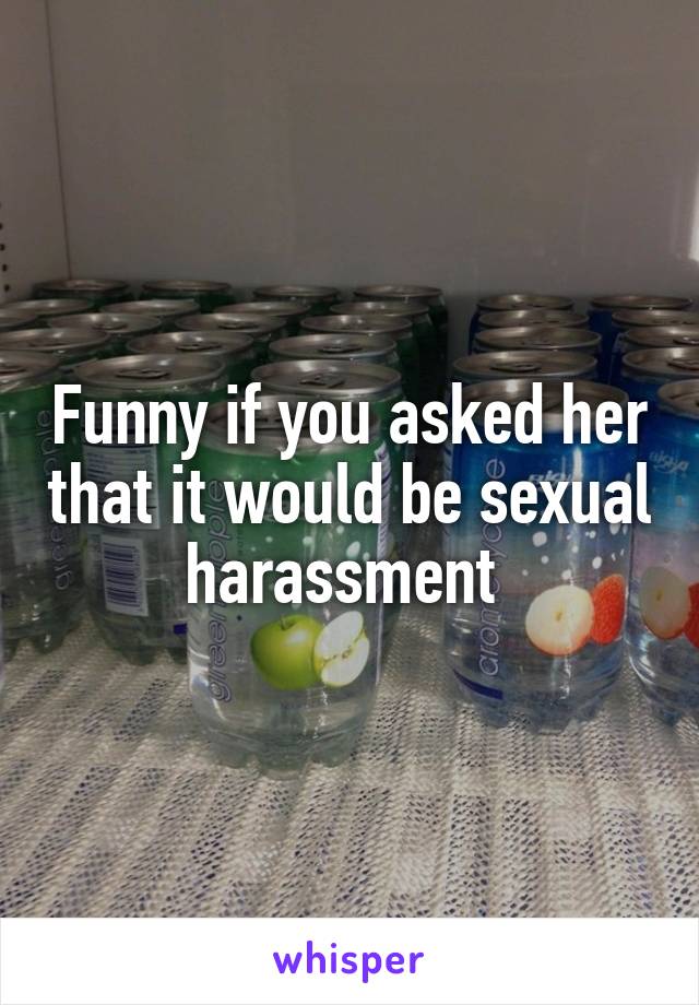 Funny if you asked her that it would be sexual harassment 