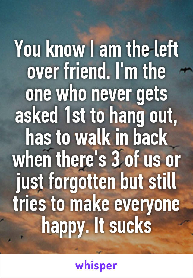 You know I am the left over friend. I'm the one who never gets asked 1st to hang out, has to walk in back when there's 3 of us or just forgotten but still tries to make everyone happy. It sucks