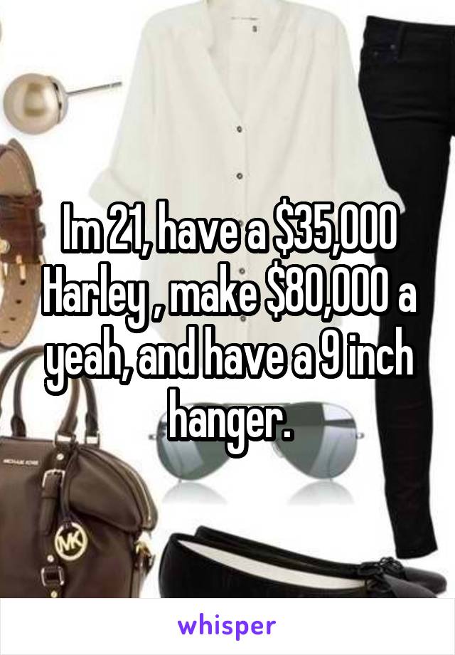 Im 21, have a $35,000 Harley , make $80,000 a yeah, and have a 9 inch hanger.