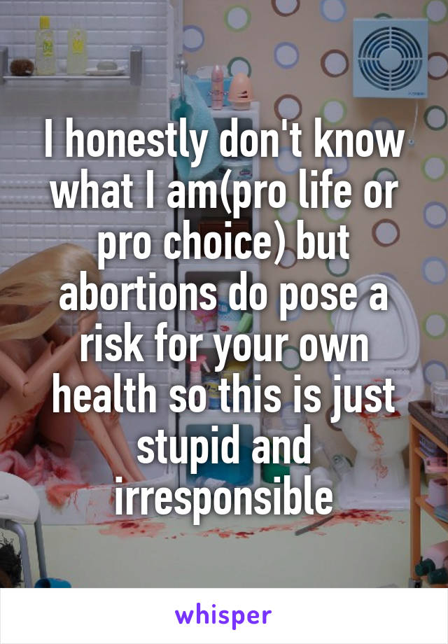 I honestly don't know what I am(pro life or pro choice) but abortions do pose a risk for your own health so this is just stupid and irresponsible