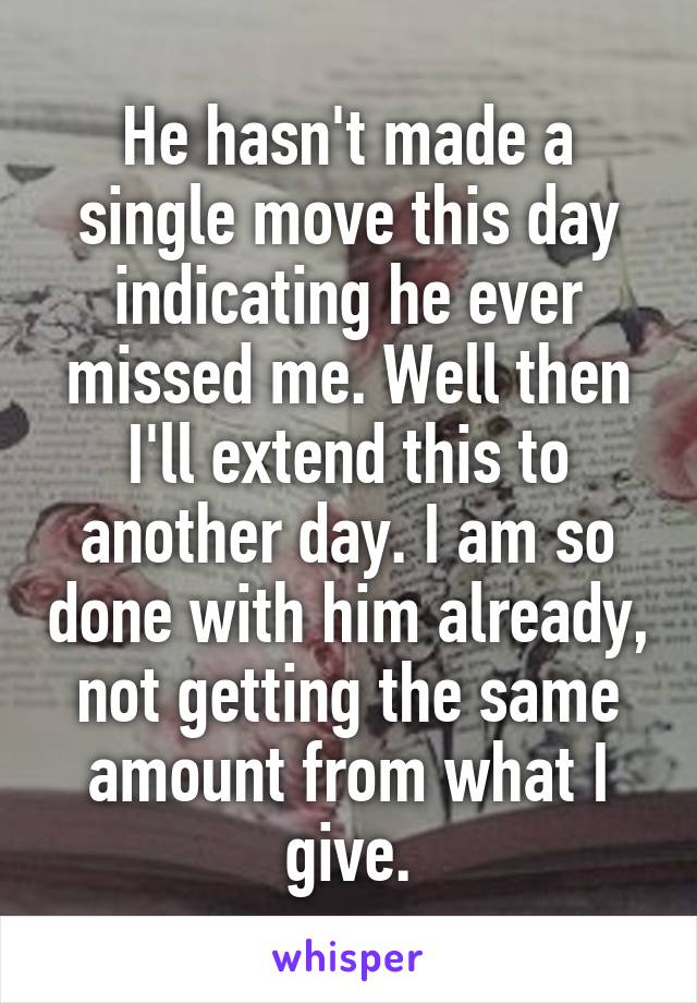 He hasn't made a single move this day indicating he ever missed me. Well then I'll extend this to another day. I am so done with him already, not getting the same amount from what I give.