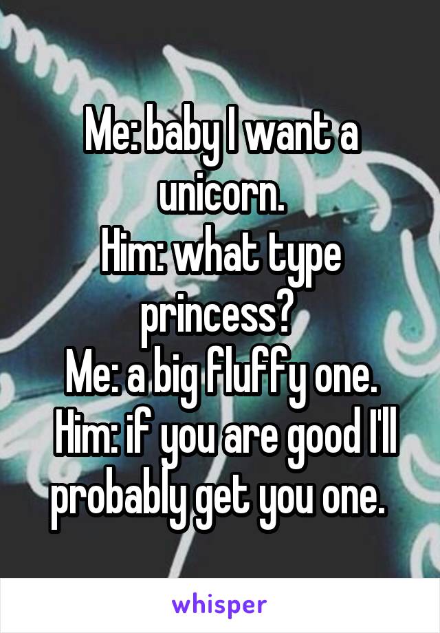 Me: baby I want a unicorn.
Him: what type princess? 
Me: a big fluffy one.
 Him: if you are good I'll probably get you one. 