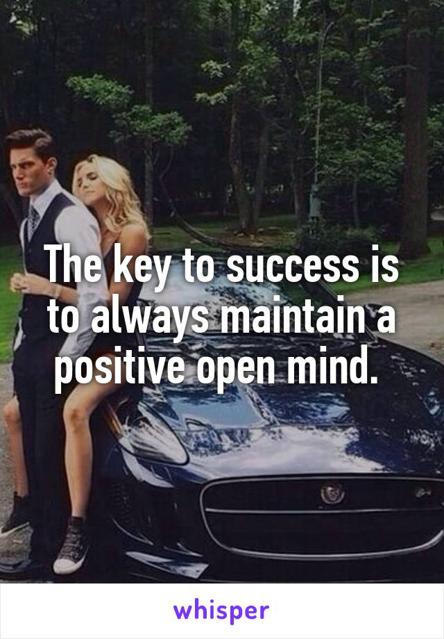 The key to success is to always maintain a positive open mind. 