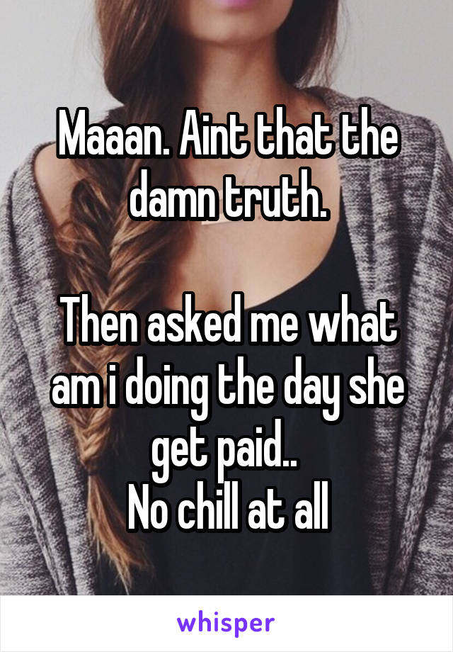 Maaan. Aint that the damn truth.

Then asked me what am i doing the day she get paid.. 
No chill at all