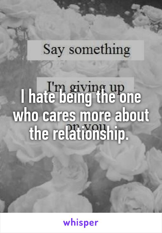 I hate being the one who cares more about the relationship. 