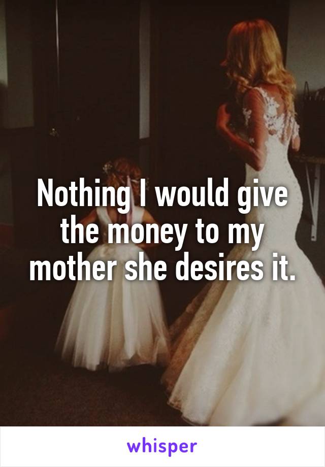 Nothing I would give the money to my mother she desires it.