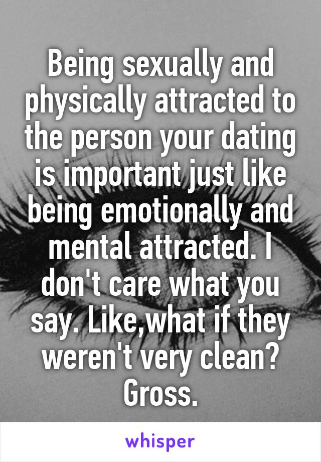 Being sexually and physically attracted to the person your dating is important just like being emotionally and mental attracted. I don't care what you say. Like,what if they weren't very clean? Gross.