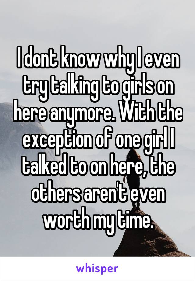 I dont know why I even try talking to girls on here anymore. With the exception of one girl I talked to on here, the others aren't even worth my time.