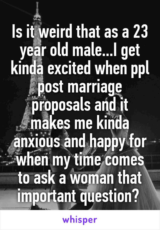 Is it weird that as a 23 year old male...I get kinda excited when ppl post marriage proposals and it makes me kinda anxious and happy for when my time comes to ask a woman that important question? 