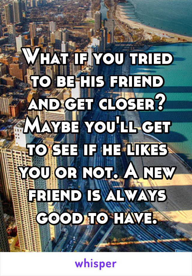 What if you tried to be his friend and get closer? Maybe you'll get to see if he likes you or not. A new friend is always good to have.