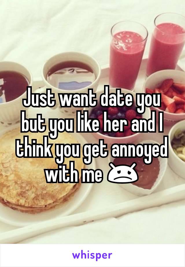 Just want date you but you like her and I think you get annoyed with me 😞