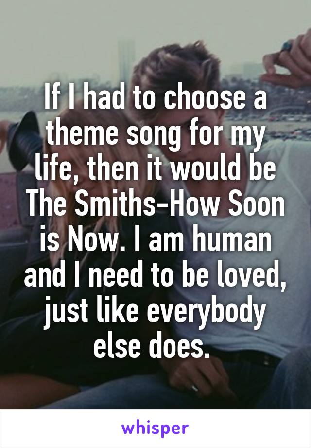 If I had to choose a theme song for my life, then it would be The Smiths-How Soon is Now. I am human and I need to be loved, just like everybody else does. 