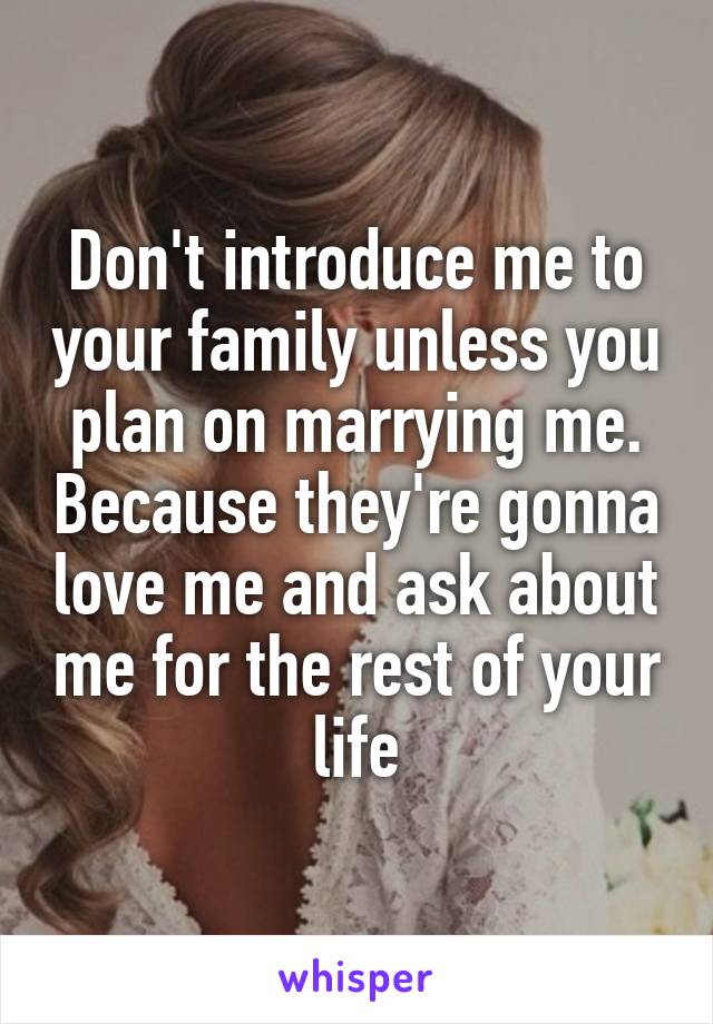 Don't introduce me to your family unless you plan on marrying me. Because they're gonna love me and ask about me for the rest of your life