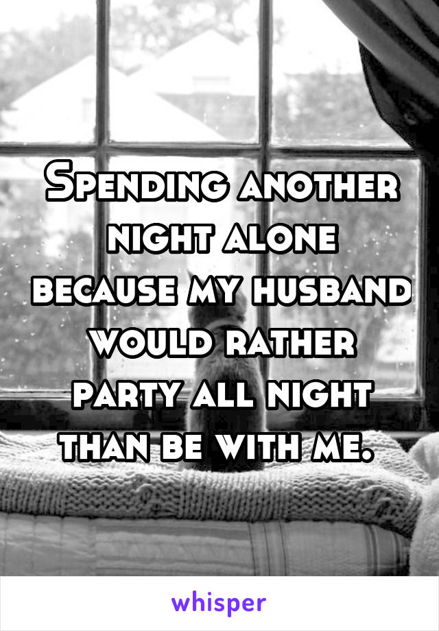 Spending another night alone because my husband would rather party all night than be with me. 