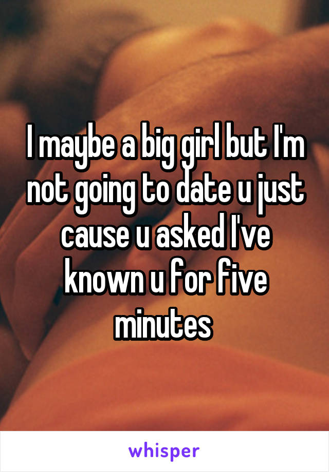 I maybe a big girl but I'm not going to date u just cause u asked I've known u for five minutes 