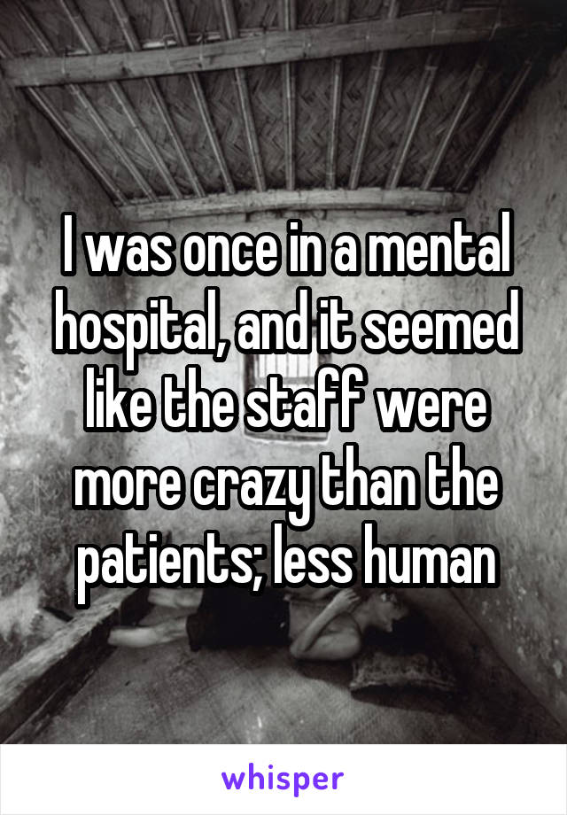 I was once in a mental hospital, and it seemed like the staff were more crazy than the patients; less human