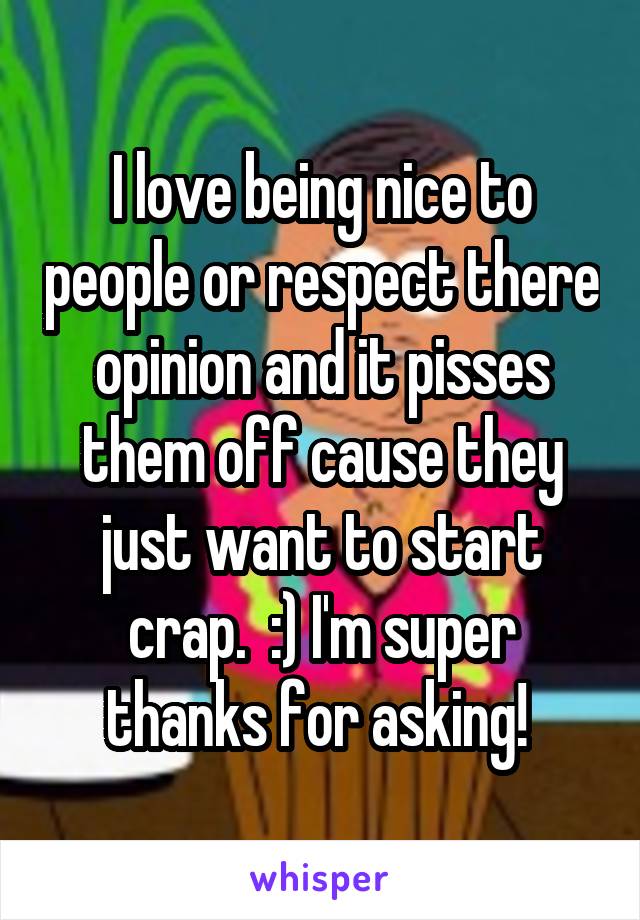 I love being nice to people or respect there opinion and it pisses them off cause they just want to start crap.  :) I'm super thanks for asking! 