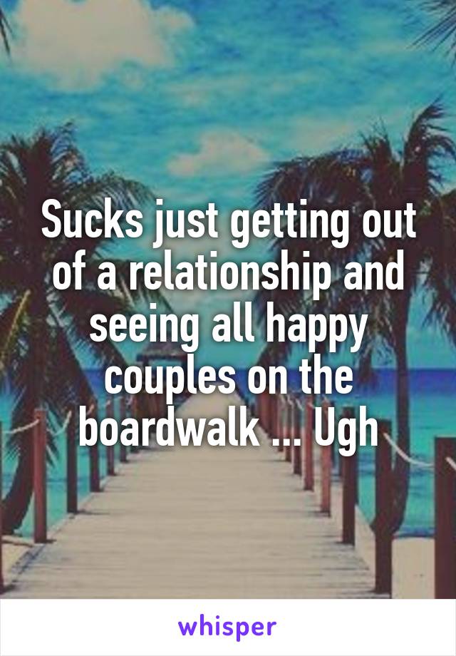 Sucks just getting out of a relationship and seeing all happy couples on the boardwalk ... Ugh