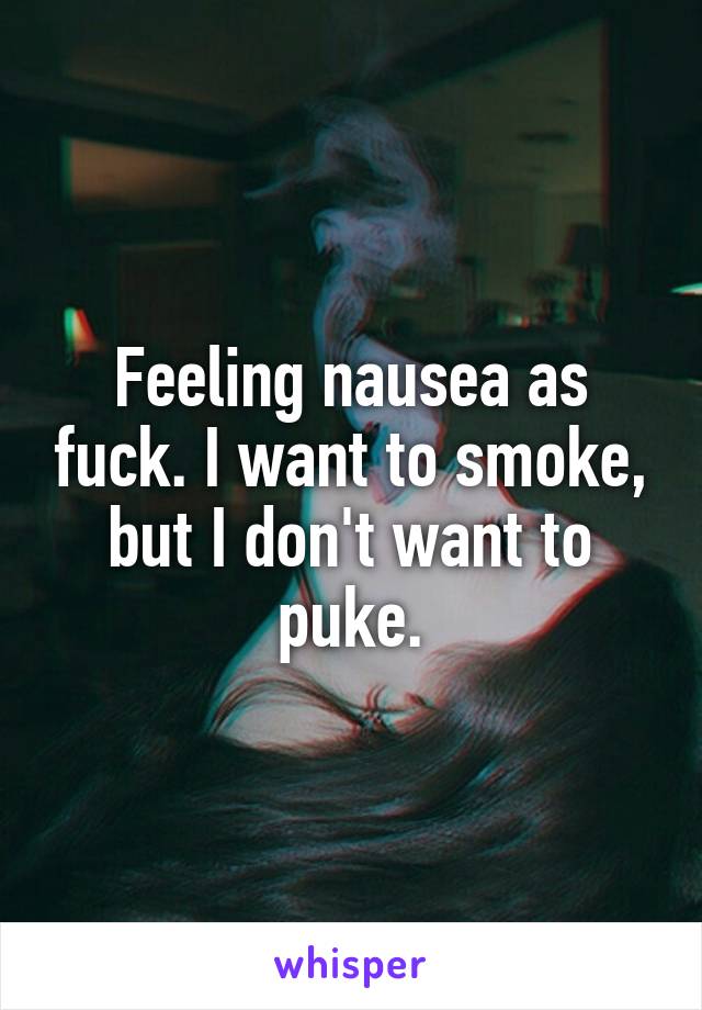 Feeling nausea as fuck. I want to smoke, but I don't want to puke.