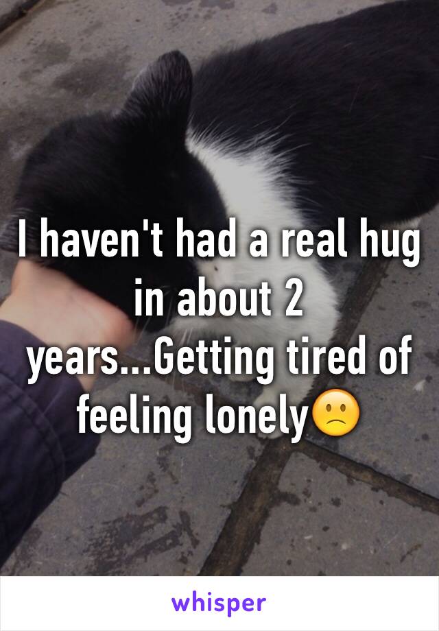 I haven't had a real hug in about 2 years...Getting tired of feeling lonely🙁