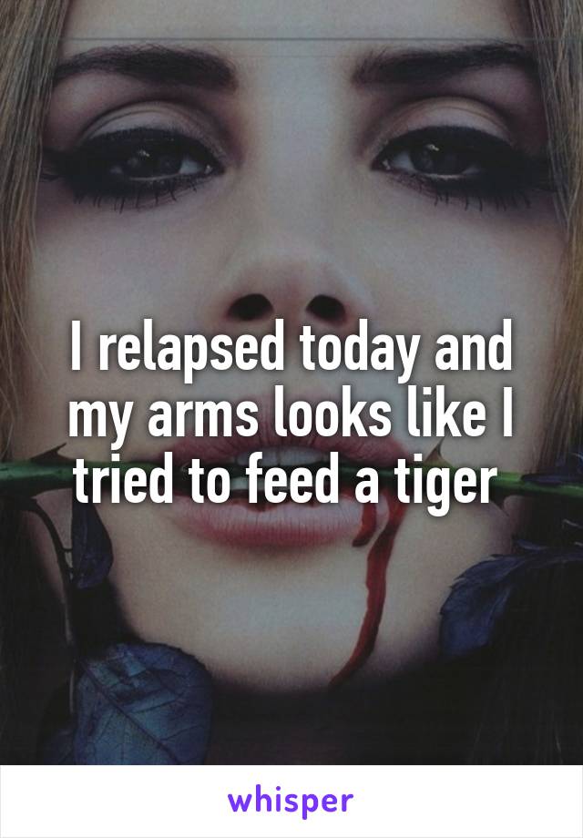 I relapsed today and my arms looks like I tried to feed a tiger 