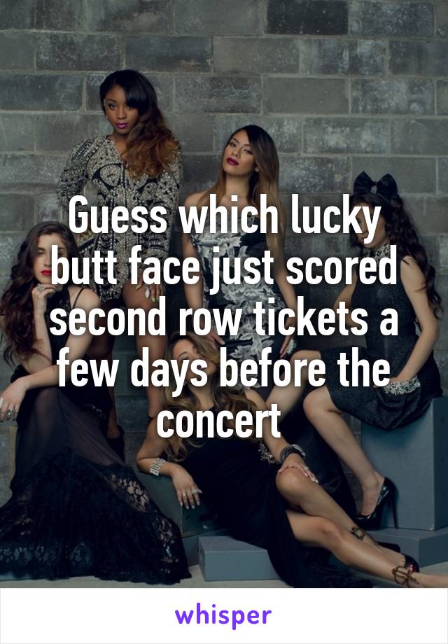 Guess which lucky butt face just scored second row tickets a few days before the concert 